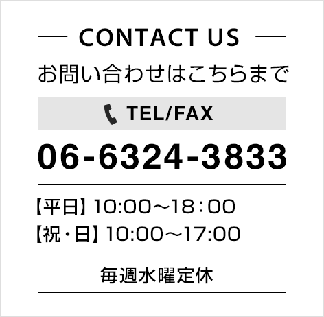 CONTACT US お問い合わせはこちらまで TEL/FAX 06-6324-3833 【平日】10:00～18:00 【祝・日】10:00～17:00 毎週水曜定休